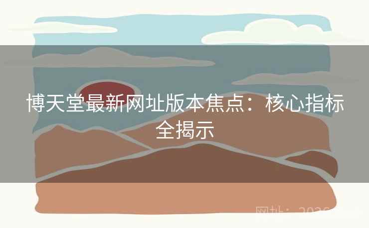 博天堂最新网址版本焦点：核心指标全揭示